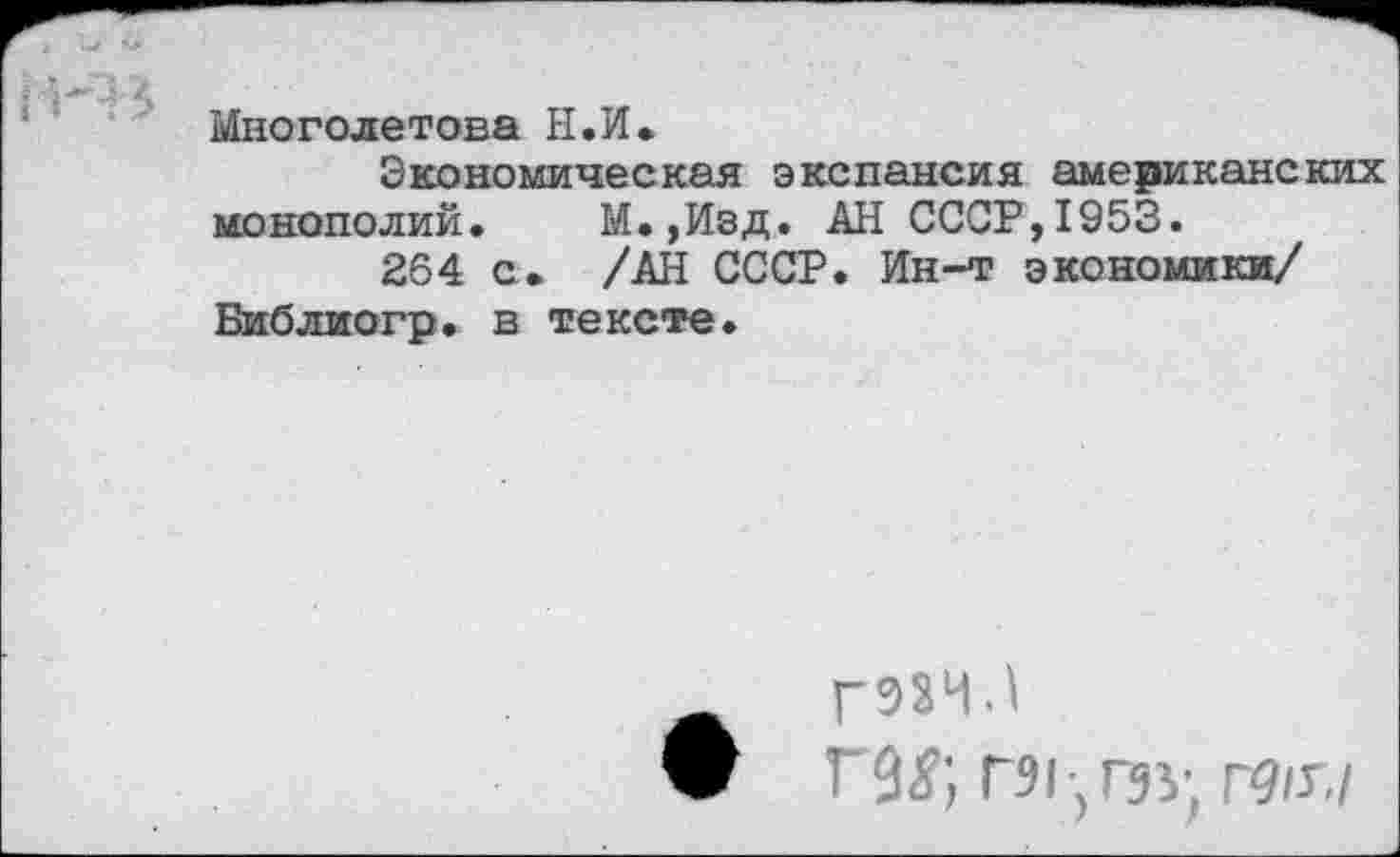 ﻿Многолетова Н.И.
Экономическая экспансия американских монополий. М.,Изд. АН СССР,1953.
264 с. /АН СССР. Ин-т экономики/ Библиогр. в тексте.
Г93ЧЗ
Ш; Г91-,ГЭУ, Г9(Г,/